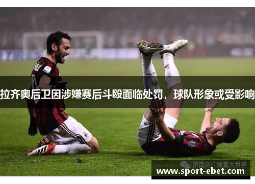 拉齐奥后卫因涉嫌赛后斗殴面临处罚，球队形象或受影响